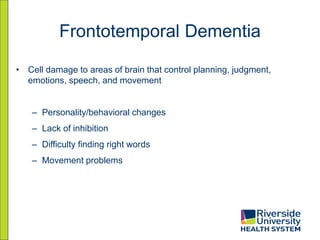 Frontotemporal Dementia
• Cell damage to areas of brain that control planning, judgment,
emotions, speech, and movement
– Personality/behavioral changes
– Lack of inhibition
– Difficulty finding right words
– Movement problems
 
