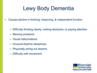 Lewy Body Dementia
• Causes decline in thinking, reasoning, & independent function
– Difficulty thinking clearly, making decisions, or paying attention
– Memory problems
– Visual hallucinations
– Unusual daytime sleepiness
– Physically acting out dreams
– Difficulty with movement
 