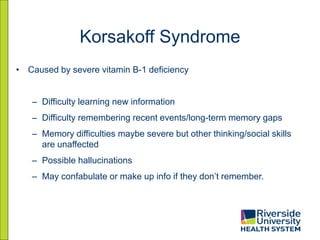 Korsakoff Syndrome
• Caused by severe vitamin B-1 deficiency
– Difficulty learning new information
– Difficulty remembering recent events/long-term memory gaps
– Memory difficulties maybe severe but other thinking/social skills
are unaffected
– Possible hallucinations
– May confabulate or make up info if they don’t remember.
 