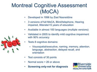 Montreal Cognitive Assessment
(MoCA)
• Developed in 1996 by Ziad Nasreddine
• 3 versions of full MoCA, Blind/telephone, Hearing
impaired, Illiterate/<5 years of education
• Available in almost 100 languages (multiple versions)
• Validated in 2005 to identify mild cognitive impairment
with 90% accuracy
• Tests 8 cognitive domains:
– Visuospatial/executive, naming, memory, attention,
language, abstraction, delayed recall, and
orientation
• Test consists of 30 points
• Normal score = 26 or above
• Screening only-not for diagnosis
 