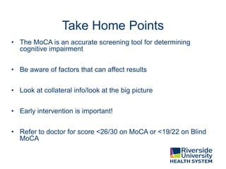 Take Home Points
• The MoCA is an accurate screening tool for determining
cognitive impairment
• Be aware of factors that can affect results
• Look at collateral info/look at the big picture
• Early intervention is important!
• Refer to doctor for score <26/30 on MoCA or <19/22 on Blind
MoCA
 