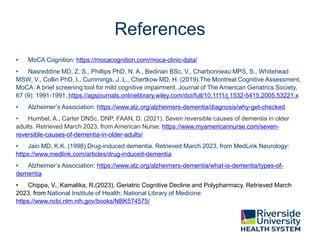 References
• MoCA Cognition: https://mocacognition.com/moca-clinic-data/
• Nasreddine MD, Z. S., Phillips PhD, N. A., Bedirian BSc, V., Charbonneau MPS, S., Whitehead
MSW, V., Collin PhD, I., Cummings, J. L., Chertkow MD, H. (2019).The Montreal Cognitive Assessment,
MoCA: A brief screening tool for mild cognitive impairment. Journal of The American Geriatrics Society,
67 (9): 1991-1991. https://agsjournals.onlinelibrary.wiley.com/doi/full/10.1111/j.1532-5415.2005.53221.x
• Alzheimer’s Association: https://www.alz.org/alzheimers-dementia/diagnosis/why-get-checked
• Humbel, A., Carter DNSc, DNP, FAAN, D. (2021). Seven reversible causes of dementia in older
adults. Retrieved March 2023, from American Nurse: https://www.myamericannurse.com/seven-
reversible-causes-of-dementia-in-older-adults/
• Jain MD, K.K. (1998) Drug-induced dementia. Retrieved March 2023, from MedLink Neurology:
https://www.medlink.com/articles/drug-induced-dementia
• Alzheimer’s Association: https://www.alz.org/alzheimers-dementia/what-is-dementia/types-of-
dementia
• Chippa, V., Kamalika, R,(2023). Geriatric Cognitive Decline and Polypharmacy. Retrieved March
2023. from National Institute of Health: National Library of Medicine:
https://www.ncbi.nlm.nih.gov/books/NBK574575/
 