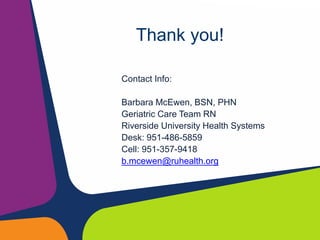 Thank you!
Contact Info:
Barbara McEwen, BSN, PHN
Geriatric Care Team RN
Riverside University Health Systems
Desk: 951-486-5859
Cell: 951-357-9418
b.mcewen@ruhealth.org
 