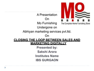 A Presentation
On
Mo Furnishing
Undergone on
Abhiyan marketing services pvt.ltd.
On
CLOSING THE LOOP BETWEEN SALES AND
MARKETING DIGITALLY
Presented by:
Sakshi Arora
Institutes Name
IBS GURGAON
 