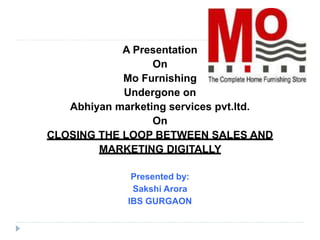 A Presentation
On
Mo Furnishing
Undergone on
Abhiyan marketing services pvt.ltd.
On
CLOSING THE LOOP BETWEEN SALES AND
MARKETING DIGITALLY
Presented by:
Sakshi Arora
IBS GURGAON
 