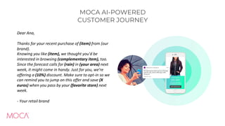 MOCA AI-POWERED
CUSTOMER JOURNEY
Dear Ana,
Thanks for your recent purchase of (item) from (our
brand).
Knowing you like (item), we thought you'd be
interested in browsing (complementary item), too.
Since the forecast calls for (rain) in (your area) next
week, it might come in handy. Just for you, we're
offering a (10%) discount. Make sure to opt-in so we
can remind you to jump on this offer and save (X
euros) when you pass by your (favorite store) next
week.
- Your retail brand
 