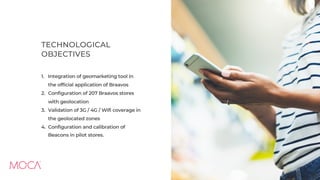 1. Integration of geomarketing tool in
the official application of Braavos
2. Configuration of 207 Braavos stores
with geolocation
3. Validation of 3G / 4G / Wifi coverage in
the geolocated zones
4. Configuration and calibration of
Beacons in pilot stores.
TECHNOLOGICAL
OBJECTIVES
 