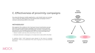 C. Effectiveness of proximity campaigns
By using the Braavos mobile application, a set of pilot tests are carried
out to verify the effectiveness of the geolocated campaigns when it
comes to attracting traffic to the store.
METHODOLOGY
We segment the audience into 2 groups: Group A (activation group)
that will receive geolocated messages and Group B (control group)
that will NOT receive geolocated messages. For this, a geofence was
established above the Shopping Mall with the following objectives:
• Detect mobile users by their proximity to the mall.
• Activate attraction campaigns to increase store visits within the Mall.
In addition, BLE / WiFi beacons were placed in the store to analyze
attribution. That is, we detected if the user of group A or B has entered
the store. CONTROL
GROUP
ACTIVATION
GROUP
TOTAL
AUDIENCE
GEOFENCE
MALL
 