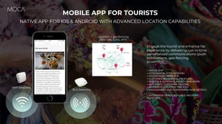 Engage the tourist and enhance his
experience by delivering just-in-time
personalized communications (push
notifications, geo-fencing,
proximity).
+ NATIVE APP
+ INTEGRATION WITH CMS/CRM
+ IOS/ANDROID MOCA SDK
+ CUSTOMER BEHAVIORAL PROFILING
+ BEACON & GEOFENCE-BASED CAMPAIGNS
+ AUTOMATIC CUSTOMER TAGGING
+ AUTOMATIC LOCATION TRACKING
+ ENGAGEMENT AND CONVERSION RATE METRICS
+ ENTERPRISE-READY SCALABLE BACKEND
PLATFORM
MOBILE APP FOR TOURISTS
NATIVE APP FOR IOS & ANDROID WITH ADVANCED LOCATION CAPABILITIES
Location + geofencing
(GPS, Cells, 3G/4G, WiFi)
WiFi beacons
BLE beacons
 