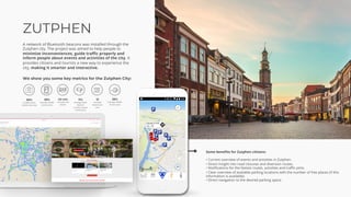 ZUTPHEN
A network of Bluetooth beacons was installed through the
Zutphen city. The project was aimed to help people to
minimize inconveniences, guide traffic properly and
inform people about events and activities of the city. It
provides citizens and tourists a new way to experience the
city, making it smarter and interactive.
Some benefits for Zutphen citizens:
• Current overview of events and activities in Zutphen.
• Direct insight into road closures and diversion routes.
• Notifications for the fastest routes, activities and traffic jams.
• Clear overview of available parking locations with the number of free places (if this
information is available).
• Direct navigation to the desired parking space.
We show you some key metrics for the Zutphen City:
 