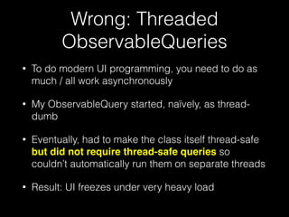 Wrong: Threaded
ObservableQueries
• To do modern UI programming, you need to do as
much / all work asynchronously
• My ObservableQuery started, naïvely, as thread-
dumb
• Eventually, had to make the class itself thread-safe
but did not require thread-safe queries so
couldn’t automatically run them on separate threads
• Result: UI freezes under very heavy load
 