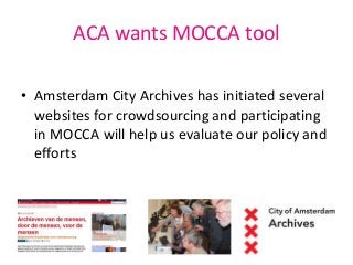 ACA wants MOCCA tool 
• Amsterdam City Archives has initiated several 
websites for crowdsourcing and participating 
in MO...