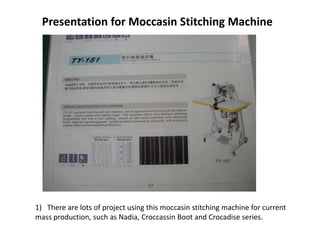 Presentation for Moccasin Stitching Machine




1) There are lots of project using this moccasin stitching machine for current
mass production, such as Nadia, Croccassin Boot and Crocadise series.
 