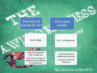 Ceremony of
praying for rain
Na Bo village
-pray for successful
year of planting
-pass the message of
protecting the habitats
on to posterity
Ethnic love
market
On 1st of September
-colorful and lively
traditional costumes
-everyone’s priority:
find love
 