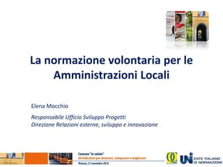 La normazione volontaria per le Amministrazioni Locali 
Elena Mocchio 
Responsabile Ufficio Sviluppo Progetti 
Direzione Relazioni esterne, sviluppo e innovazione  