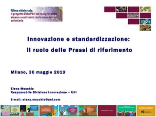 Innovazione e standardizzazione:
il ruolo delle Prassi di riferimento
Milano, 30 maggio 2019
Elena Mocchio
Responsabile Divisione Innovazione – UNI
E-mail: elena.mocchio@uni.com
 