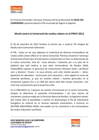 En Francesc Fernandez i Carrasco, Portaveu del Grup Municipal del BLOC-CM
COMPROMÍS, presenta davant el Ple municipal de Sagunt la següent:
Moció contra la incineració de residus urbans en el PIRCV 2013.
El 26 de setembre de 2013 finalitza el termini per a recórrer Pla Integral de
Residus de la Comunitat Valenciana
El PIR, inclou en els seus objectius la instal·lació de diverses incineradores de
residus sòlids urbans (RSU) en la nostra Comunitat. Planteja novament l’amenaça
d’instal·lació d’este tipus d’instal·lacions contaminants en llocs no determinats de
la nostra comunitat, amb els riscos directes i indirectes per a la salut de la
població que això implica, ja que estes incineradores, de Residus Sòlids
Urbans(RSU) suposen la generació de contaminants altament tòxics i perillosos
com a dioxines i furans i la seua emissió, junt amb metalls pesants i altres.
Igualment els abocadors continuaran sent necessaris, i està vegada ho seran de
materials perillosos, ja que les cendres volants i escòries generades en la
incineració suposen fins a un 30% del volum total dels residus incinerats i són
molt més contaminants que el propi fem urbà.
En el PIRCV2013 no s’ubiquen les plantes d’incineració en la nostra Comunitat,
tampoc es determina la quantitat d’incineradores i els seus volums de
tractament, quelcom exigit per la Directiva Marco de Residus i la legislació estatal.
Així mateix obre la possibilitat a mentre no desenvolupe el Pla de Valorització
Energética on indicarà on es situaran aquestes instal·lacions, a incinerar en
SECTORS INDUSTRIALS AFINS, com poden ser les cimenteres o les incineradores
de residus industrials i perillosos.
GRUP MUNICIPAL BLOC-C.M.COMPROMÍS
AJUNTAMENT DE SAGUNT
C/ Autonomia 2, 46500. Sagunt
grup.municipal.bloc@gmail.com 618305408
 