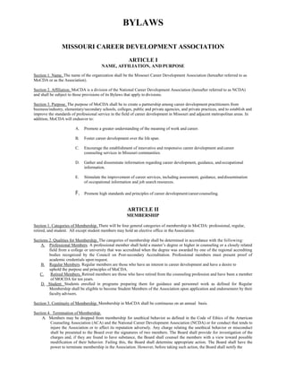 BYLAWS
MISSOURI CAREER DEVELOPMENT ASSOCIATION
ARTICLE I
NAME, AFFILIATION, AND PURPOSE
Section 1. Name. The name of the organization shall be the Missouri Career Development Association (hereafter referred to as
MoCDA or as the Association).
Section 2. Affiliation. MoCDA is a division of the National Career Development Association (hereafter referred to as NCDA)
and shall be subject to those provisions of its Bylaws that apply to divisions.
Section 3. Purpose. The purpose of MoCDA shall be to create a partnership among career development practitioners from
business/industry, elementary/secondary schools, colleges, public and private agencies, and private practices, and to establish and
improve the standards of professional service in the field of career development in Missouri and adjacent metropolitan areas. In
addition, MoCDA will endeavor to:
A. Promote a greater understanding of the meaning of work and career.
B. Foster career development over the life span.
C. Encourage the establishment of innovative and responsive career development and career
counseling services in Missouri communities.
D. Gather and disseminate information regarding career development, guidance, andoccupational
information.
E. Stimulate the improvement of career services, including assessment, guidance, anddissemination
of occupational information and job search resources.
F. Promote high standards and principles of career development/careercounseling.
ARTICLE II
MEMBERSHIP
Section 1. Categories of Membership. There will be four general categories of membership in MoCDA: professional, regular,
retired, and student. All except student members may hold an elective office in theAssociation.
Sections 2. Qualities for Membership. The categories of membership shall be determined in accordance with the following:
A. Professional Members. A professional member shall hold a master’s degree or higher in counseling or a closely related
field from a college or university that was accredited when the degree was awarded by one of the regional accrediting
bodies recognized by the Council on Post-secondary Accreditation. Professional members must present proof of
academic credentials upon request.
B. Regular Members. Regular members are those who have an interest in career development and have a desire to
uphold the purpose and principles of MoCDA.
C. Retired Members. Retired members are those who have retired from the counseling profession and have been a member
of MOCDA for ten years.
D. Student. Students enrolled in programs preparing them for guidance and personnel work as defined for Regular
Membership shall be eligible to become Student Members of the Association upon application and endorsement by their
faculty advisors.
Section 3. Continuity of Membership. Membership in MoCDA shall be continuous on an annual basis.
Section 4. Termination of Membership.
A. Members may be dropped from membership for unethical behavior as defined in the Code of Ethics of the American
Counseling Association (ACA) and the National Career Development Association (NCDA) or for conduct that tends to
injure the Association or to affect its reputation adversely. Any charge relating the unethical behavior or misconduct
shall be presented to the Board over the signatures of two members. The Board shall provide for investigation of the
charges and, if they are found to have substance, the Board shall counsel the members with a view toward possible
modification of their behavior. Failing this, the Board shall determine appropriate action. The Board shall have the
power to terminate membership in the Association. However, before taking such action, the Board shall notify the
 