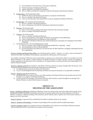 3
(1) Exert leadership in the achievement of the purpose of MoCDA.
(2) Preside at meetings of the Board of Directors.
(3) Appoint chairpersons of all MoCDA committees.
(4) Serve ex officio on all MoCDA committees except the Nominations and ElectionsCommittee.
B. President-Elect. The President-Elect shall:
(1) Perform the duties of the President in the absence or incapacity of the President.
(2) Serve as a member of the Board of Directors.
(3) Carry out such other duties and responsibilities as may be assigned by the Board ofDirectors.
C. Past-President. The immediate Past-President shall:
(1) Serve as a member of the Board of Directors.
(2) Serve as Chairperson of the MoCDA Nominations and ElectionsCommittee.
D. Secretary. The Secretary shall:
(1) Keep a record of the proceedings of the Board of Directors and Association meetings.
(2) Serve as a member of the Board of Directors.
E. Treasurer. The Treasurer shall:
(1) Serve as a member of the Board of Directors.
(2) Assist in the preparation of the budgets for MoCDA, its committees, and its publications.
(3) Follow accepted procedures for handling the funds of MoCDA.
(4) Recommend to the Board of Directors any needed modifications in procedures for managing the fiscal affairs
of MoCDA.
F. ACAM Representative. The ACAM Representative shall:
(1) Serve as a member of the ACAM Governing Board and MoCDA’s Leadership Board.
(2) Hold membership in both ACAM and MoCDA.
(3) Provide information from MoCDA to ACAM and from ACAM to MoCDA to strengthen relationships between
the 2 organizations.
Section 5. Sanction and Removal from Office. Any individual noted in Article V, Sections 1 to 4 above, may be sanctioned or
removed from office in accordance with procedures as prescribed by official policy of theAssociation.
Any member of the Board of Directors may be sanctioned by a majority vote or removed from office by a two-thirds vote of the
Board of Directors at any regular or special meeting of the Board of Directors at which a quorum is present for engaging in
conduct prejudicial to the best interest of the Association or for repeated failure to perform the duties and responsibilities of an
Board of Directors Member.
Section 6. Functions of the Board of Directors. The Board of Directors shall be the agency through which the policies of the
Association shall be determined and shall have the following powers and functions:
A. To establish policies to govern the affairs of the Association.
B. To act on recommendations from the Standing Committees such special committees as are responsible to theBoard.
Section 7. Meetings of the Board of Directors.
A. The Board shall meet at least four times a year. Other meetings of the Board of Directors may be held at the call of the
President or of a majority of the Board of Directors.
B. At least one-half of the members of the Board of Directors shall constitute a quorum throughout any meeting of the
Board of Directors at which official business is transacted.
ARTICLE VI
MEETINGS OF THE ASSOCIATION
Section 1. Scheduling of Meetings. Scheduling of Meetings: At least one meeting of the Association shall be held annually. Such a
meeting shall constitute the annual membership meeting of the Association and be held at the annual conference of ACAM or
MoCDA’s conference. Additional meetings of the association may be called by either a majority vote of the Executive Board or a
majority vote of the Association.
Section 2. Quorum. A quorum will be constituted by the number of members present at any meeting.
Section 3. Summary of Proceedings. A summary of proceedings of the Association shall be available uponrequest.
Section 4. Emergency Action. In an emergency and on recommendation of two-thirds vote of the Board of Directors, business
may be presented by mail or e-mail ballot to the members of the Association.
 