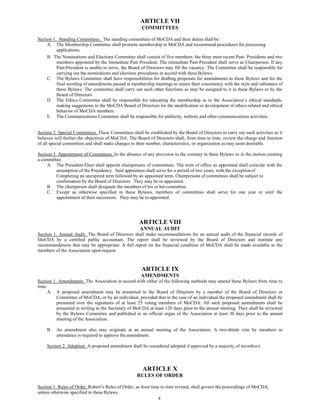4
ARTICLE VII
COMMITTEES
Section 1. Standing Committees. The standing committees of MoCDA and their duties shallbe:
A. The Membership Committee shall promote membership in MoCDA and recommend procedures for processing
applications.
B. The Nominations and Elections Committee shall consist of five members: the three most recent Past- Presidents and two
members appointed by the Immediate Past President. The immediate Past-President shall serve as Chairperson. If any
Past-President is unable to serve, the Board of Directors may fill the vacancy. The Committee shall be responsible for
carrying out the nominations and elections procedures in accord with theseBylaws.
C. The Bylaws Committee shall have responsibilities for drafting proposals for amendments to these Bylaws and for the
final wording of amendments passed at membership meetings to insure their consistency with the style and substance of
these Bylaws. The committee shall carry out such other functions as may be assigned to it in these Bylaws or by the
Board of Directors.
D. The Ethics Committee shall be responsible for educating the membership as to the Association’s ethical standards,
making suggestions to the MoCDA Board of Directors for the modification or development of ethics-related and ethical
behavior of MoCDA members.
E. The Communications Committee shall be responsible for publicity, website and other communications activities.
Section 2. Special Committees. These Committees shall be established by the Board of Directors to carry out such activities as it
believes will further the objectives of MoCDA. The Board of Directors shall, from time to time, review the charge and function
of all special committees and shall make changes in their number, characteristics, or organization as may seem desirable.
Section 3. Appointment of Committees. In the absence of any provision to the contrary in these Bylaws or in the motion creating
a committee:
A. The President-Elect shall appoint chairpersons of committees. The term of office so appointed shall coincide with the
assumption of the Presidency. Said appointees shall serve for a period of two years, with the exceptionof
Completing an unexpired term followed by an appointed term. Chairpersons of committees shall be subject to
confirmation by the Board of Directors. They may be re-appointed.
B. The chairperson shall designate the members of his or hercommittee.
C. Except as otherwise specified in these Bylaws, members of committees shall serve for one year or until the
appointment of their successors. They may be re-appointed.
ARTICLE VIII
ANNUAL AUDIT
Section 1. Annual Audit. The Board of Directors shall make recommendations for an annual audit of the financial records of
MoCDA by a certified public accountant. The report shall be reviewed by the Board of Directors and institute any
recommendations that may be appropriate. A full report on the financial condition of MoCDA shall be made available to the
members of the Association upon request.
ARTICLE IX
AMENDMENTS
Section 1. Amendments. The Association in accord with either of the following methods may amend these Bylaws from time to
time:
A. A proposed amendment may be presented to the Board of Directors by a member of the Board of Directors or
Committee of MoCDA, or by an individual, provided that in the case of an individual the proposed amendment shall be
presented over the signatures of at least 25 voting members of MoCDA. All such proposed amendments shall be
presented in writing to the Secretary of MoCDA at least 120 days prior to the annual meeting. They shall be reviewed
by the Bylaws Committee and published in an official organ of the Association at least 30 days prior to the annual
meeting of the Association.
B. An amendment also may originate at an annual meeting of the Association. A two-thirds vote by members in
attendance is required to approve the amendment.
Section 2. Adoption. A proposed amendment shall be considered adopted if approved by a majority of members.
ARTICLE X
RULES OF ORDER
Section 1. Rules of Order. Robert’s Rules of Order, as from time to time revised, shall govern the proceedings of MoCDA,
unless otherwise specified in these Bylaws.
 
