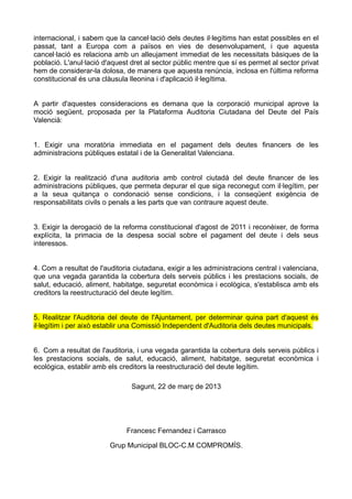 internacional, i sabem que la cancel·lació dels deutes il·legítims han estat possibles en el
passat, tant a Europa com a països en vies de desenvolupament, i que aquesta
cancel·lació es relaciona amb un alleujament immediat de les necessitats bàsiques de la
població. L'anul·lació d'aquest dret al sector públic mentre que sí es permet al sector privat
hem de considerar-la dolosa, de manera que aquesta renúncia, inclosa en l'última reforma
constitucional és una clàusula lleonina i d'aplicació il·legítima.


A partir d'aquestes consideracions es demana que la corporació municipal aprove la
moció següent, proposada per la Plataforma Auditoria Ciutadana del Deute del País
Valencià:


1. Exigir una moratòria immediata en el pagament dels deutes financers de les
administracions públiques estatal i de la Generalitat Valenciana.


2. Exigir la realització d'una auditoria amb control ciutadà del deute financer de les
administracions públiques, que permeta depurar el que siga reconegut com il·legítim, per
a la seua quitança o condonació sense condicions, i la conseqüent exigència de
responsabilitats civils o penals a les parts que van contraure aquest deute.


3. Exigir la derogació de la reforma constitucional d'agost de 2011 i reconèixer, de forma
explícita, la primacia de la despesa social sobre el pagament del deute i dels seus
interessos.


4. Com a resultat de l'auditoria ciutadana, exigir a les administracions central i valenciana,
que una vegada garantida la cobertura dels serveis públics i les prestacions socials, de
salut, educació, aliment, habitatge, seguretat econòmica i ecològica, s'establisca amb els
creditors la reestructuració del deute legítim.


5. Realitzar l'Auditoria del deute de l'Ajuntament, per determinar quina part d'aquest és
il·legítim i per això establir una Comissió Independent d'Auditoria dels deutes municipals.


6. Com a resultat de l'auditoria, i una vegada garantida la cobertura dels serveis públics i
les prestacions socials, de salut, educació, aliment, habitatge, seguretat econòmica i
ecològica, establir amb els creditors la reestructuració del deute legítim.

                                Sagunt, 22 de març de 2013




                              Francesc Fernandez i Carrasco

                         Grup Municipal BLOC-C.M COMPROMÍS.
 