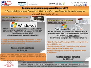 Tenemos una excelente promoción para ti!!! El Centro de Educación y Consultoría ALG, como Centro de Capacitación Autorizado por Microsoft Learning te ofrece: OBTÉN un (1) examen de certificación y UNA LICENCIA DE WINDOWS 7 ULTIMATE, valorada en US$ 300,00*,  completamente GRATUITA ! Realizando alguno de los siguientes Cursos: *  6292A : Installing and Configuring Windows 7 Client o *  6294A : Planning and Managing Windows 7 Desktop Deployments and Environments  Valor de Inversión por Curso  Bs. 3.691,00** ,[object Object],[object Object],[object Object],[object Object],[object Object],[object Object],[object Object],* Aplica a partir de Noviembre 2009 hasta Junio 2010 ó hasta agotar existencias.  Tasa Oficial del Banco Central de Venezuela aplicable para el cálculo.   * *  Valor de Inversión NO incluye IVA Para información adicional contáctenos a:  [email_address]  –  www.alg.net.ve Tlfs. Dir.. Ventas: 212-241.5710 / 241.6482 / 427.5973.  Otros Tlfs.  212-242.6956 / 242.7211 Calle 4 con calle 11-1, Edif. EPSON, Mezzanina.  La Urbina.  Caracas. RIF J-30722254-9 