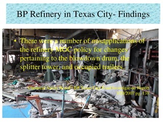 BP Refinery in Texas City- Findings
• There were a number of misapplications of
the refinery MOC policy for changes
pertaining to the blowdown drum, the
splitter tower, and occupied trailers.
Chemical Safety Board - BP Texas City Final Investigation Report
3/20/2007 pg. 138
 
