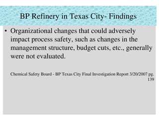 BP Refinery in Texas City- Findings
• Organizational changes that could adversely
impact process safety, such as changes in the
management structure, budget cuts, etc., generally
were not evaluated.
Chemical Safety Board - BP Texas City Final Investigation Report 3/20/2007 pg.
139
 