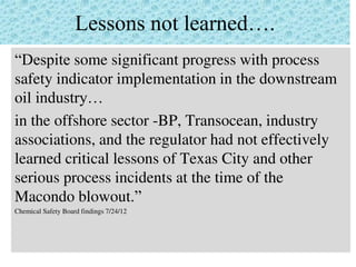 Lessons not learned….
“Despite some significant progress with process
safety indicator implementation in the downstream
oil industry…
in the offshore sector -BP, Transocean, industry
associations, and the regulator had not effectively
learned critical lessons of Texas City and other
serious process incidents at the time of the
Macondo blowout.”
Chemical Safety Board findings 7/24/12
 