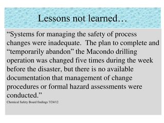 Lessons not learned…
“Systems for managing the safety of process
changes were inadequate. The plan to complete and
“temporarily abandon” the Macondo drilling
operation was changed five times during the week
before the disaster, but there is no available
documentation that management of change
procedures or formal hazard assessments were
conducted.”
Chemical Safety Board findings 7/24/12
 
