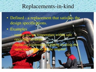 Replacements-in-kind
• Defined - a replacement that satisfies the
design specifications.
• Examples
– raising reactor temperature within safe
operating envelope
– replacing equipment or piping meeting the
same specifications as the original
 
