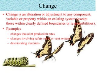 Change
• Change is an alteration or adjustment to any component,
variable or property within an existing system (except
those within clearly defined boundaries or responsibilities).
• Examples
– changes that alter production rates
– changes involving safety relief or vent systems
– deteriorating materials
 