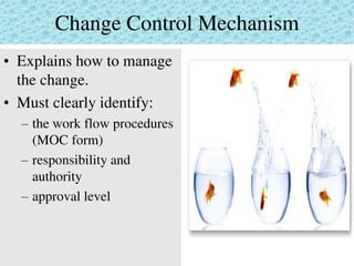 Change Control Mechanism
• Explains how to manage
the change.
• Must clearly identify:
– the work flow procedures
(MOC form)
– responsibility and
authority
– approval level
 