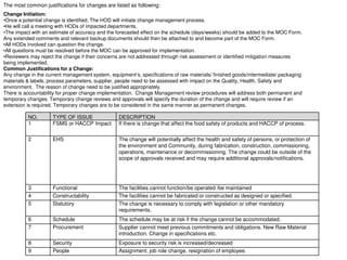 Change Initiation:
•Once a potential change is identified, The HOD will initiate change management process.
•He will call a meeting with HODs of impacted departments.
•The impact with an estimate of accuracy and the forecasted effect on the schedule (days/weeks) should be added to the MOC Form.
Any extended comments and relevant backup documents should then be attached to and become part of the MOC Form.
•All HODs involved can question the change.
•All questions must be resolved before the MOC can be approved for implementation.
•Reviewers may reject the change if their concerns are not addressed through risk assessment or identified mitigation measures
being implemented.
Common Justifications for a Change:
Any change in the current management system, equipment’s, specifications of raw materials/ finished goods/intermediate/ packaging
materials & labels, process parameters, supplier, people need to be assessed with impact on the Quality, Health, Safety and
environment. The reason of change need to be justified appropriately.
There is accountability for proper change implementation. Change Management review procedures will address both permanent and
temporary changes. Temporary change reviews and approvals will specify the duration of the change and will require review if an
extension is required. Temporary changes are to be considered in the same manner as permanent changes.
NO. TYPE OF ISSUE DESCRIPTION
1 FSMS or HACCP Impact If there is change that affect the food safety of products and HACCP of process.
2 EHS The change will potentially affect the health and safety of persons, or protection of
the environment and Community, during fabrication, construction, commissioning,
operations, maintenance or decommissioning. The change could be outside of the
scope of approvals received and may require additional approvals/notifications.
3 Functional The facilities cannot function/be operated /be maintained
4 Constructability The facilities cannot be fabricated or constructed as designed or specified.
5 Statutory The change is necessary to comply with legislation or other mandatory
requirements.
6 Schedule The schedule may be at risk if the change cannot be accommodated.
7 Procurement Supplier cannot meet previous commitments and obligations. New Raw Material
introduction. Change in specifications etc.
8 Security Exposure to security risk is increased/decreased
9 People Assignment, job role change, resignation of employee.
The most common justifications for changes are listed as following:
 