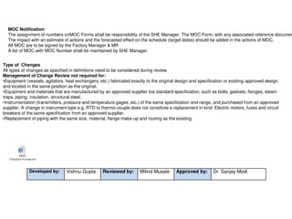 MOC Notification:
The assignment of numbers onMOC Forms shall be responsibility of the SHE Manager. The MOC Form, with any associated reference documen
The impact with an estimate of actions and the forecasted effect on the schedule (target dates) should be added in the actions of MOC.
All MOC are to be signed by the Factory Manager & MR
A list of MOC with MOC Number shall be maintained by SHE Manager.
Type of Changes
All types of changes as specified in definitions need to be considered during review.
Management of Change Review not required for:
•Equipment (vessels, agitators, heat exchangers, etc.) fabricated exactly to the original design and specification or existing approved design
and located in the same position as the original.
•Equipment and materials that are manufactured by an approved supplier toa standard specification, such as bolts, gaskets, flanges, steam
traps, piping, insulation, structural steel.
•Instrumentation (transmitters, pressure and temperature gages, etc.) of the same specification and range, and purchased from an approved
supplier. A change in instrument type e.g. RTD to thermo-couple does not constitute a replacement in kind. Electric motors, fuses and circuit
breakers of the same specification from an approved supplier.
•Replacement of piping with the same size, material, flange make-up and routing as the existing.
MOC
Checklist-Format.doc
Developed by: Vishnu Gupta Reviewed by: Milind Musale Approved by: Dr. Sanjay Modi
 