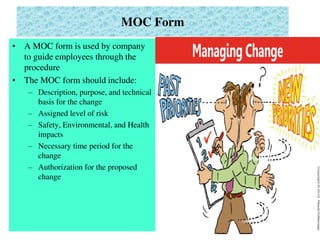 MOC Form
• A MOC form is used by company
to guide employees through the
procedure
• The MOC form should include:
– Description, purpose, and technical
basis for the change
– Assigned level of risk
– Safety, Environmental, and Health
impacts
– Necessary time period for the
change
– Authorization for the proposed
change
 