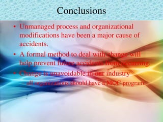 Conclusions
• Unmanaged process and organizational
modifications have been a major cause of
accidents.
• A formal method to deal with change will
help prevent future accidents from occurring.
• Change is unavoidable in our industry
– all organizations should have a MOC program.
 