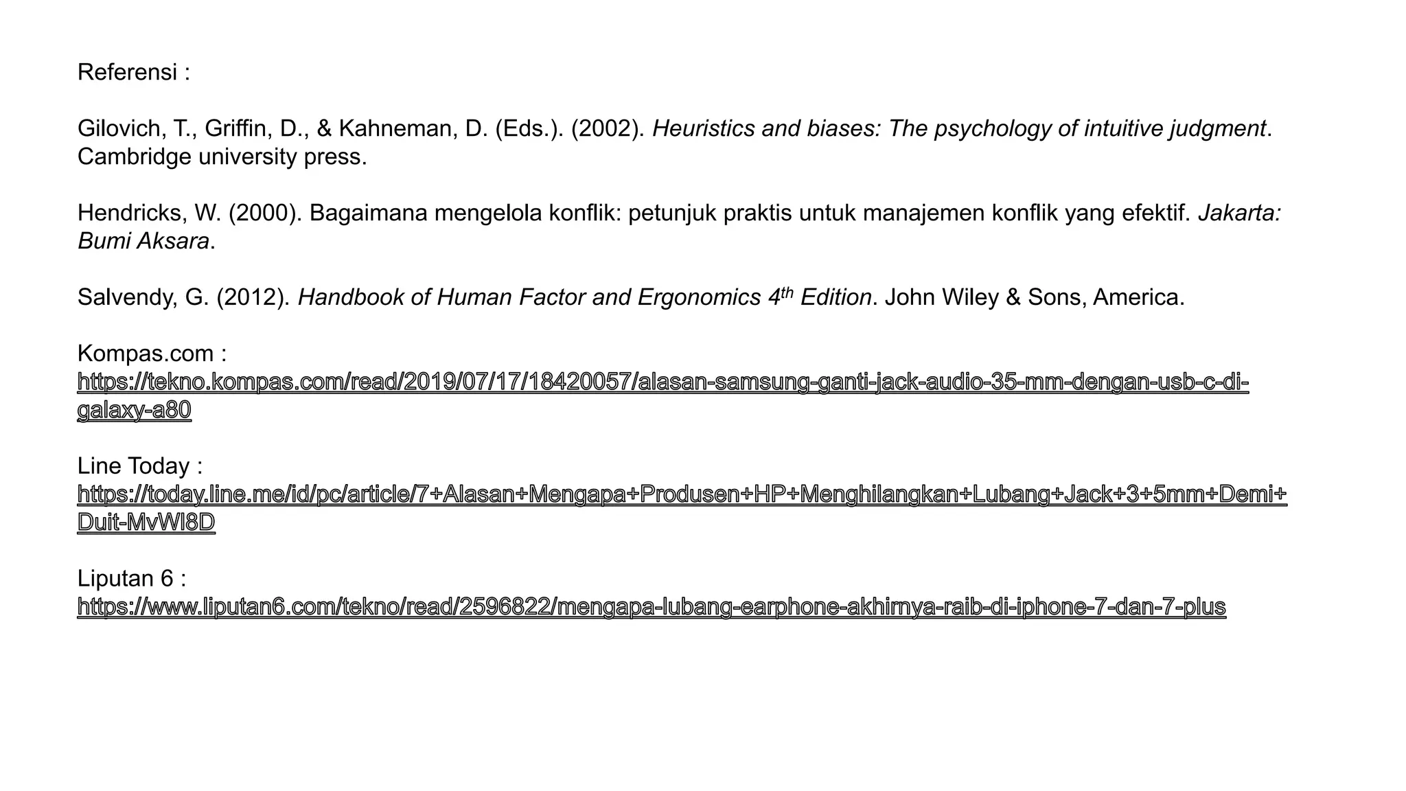 Referensi :
Gilovich, T., Griffin, D., & Kahneman, D. (Eds.). (2002). Heuristics and biases: The psychology of intuitive judgment.
Cambridge university press.
Hendricks, W. (2000). Bagaimana mengelola konflik: petunjuk praktis untuk manajemen konflik yang efektif. Jakarta:
Bumi Aksara.
Salvendy, G. (2012). Handbook of Human Factor and Ergonomics 4th Edition. John Wiley & Sons, America.
Kompas.com :
Line Today :
Liputan 6 :
 