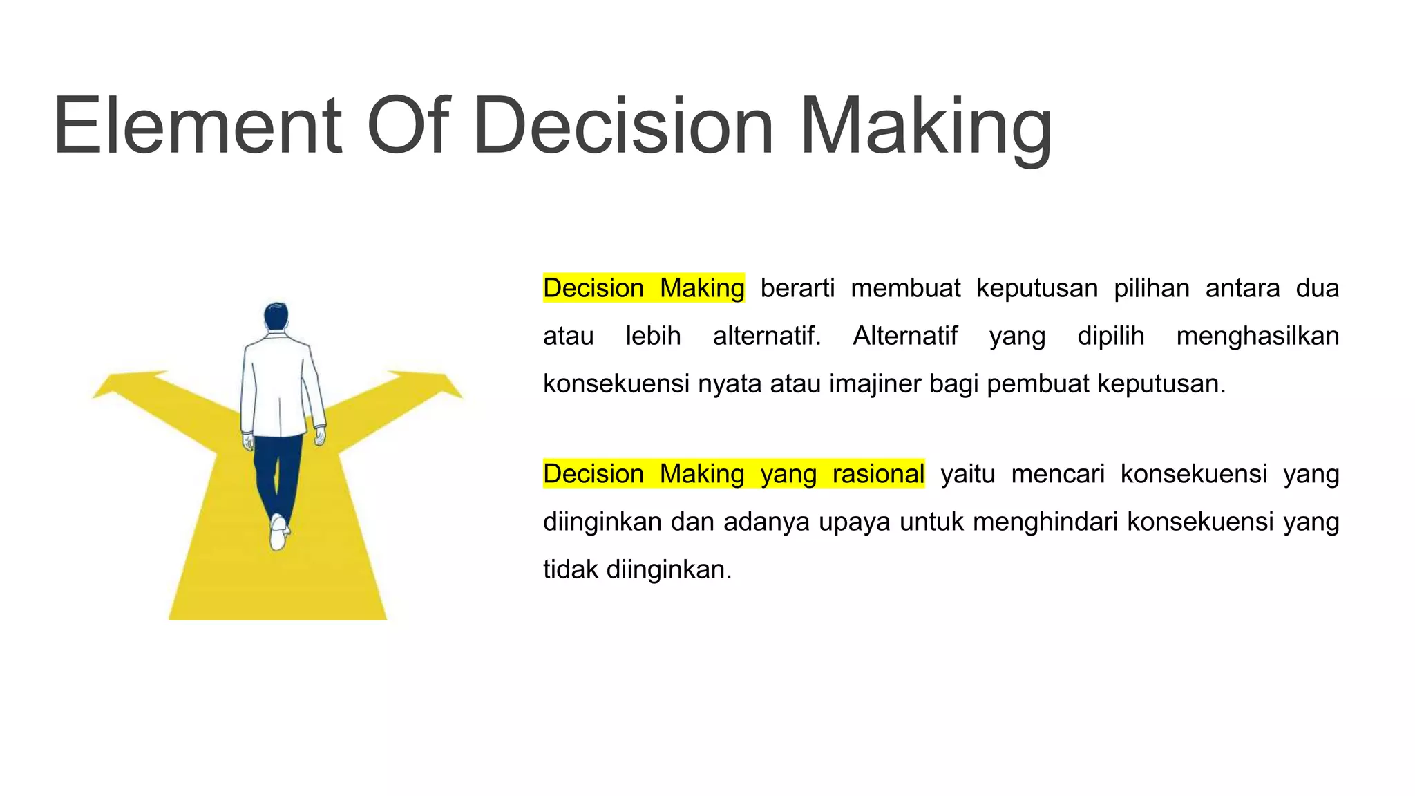 Element Of Decision Making
Decision Making berarti membuat keputusan pilihan antara dua
atau lebih alternatif. Alternatif yang dipilih menghasilkan
konsekuensi nyata atau imajiner bagi pembuat keputusan.
Decision Making yang rasional yaitu mencari konsekuensi yang
diinginkan dan adanya upaya untuk menghindari konsekuensi yang
tidak diinginkan.
 