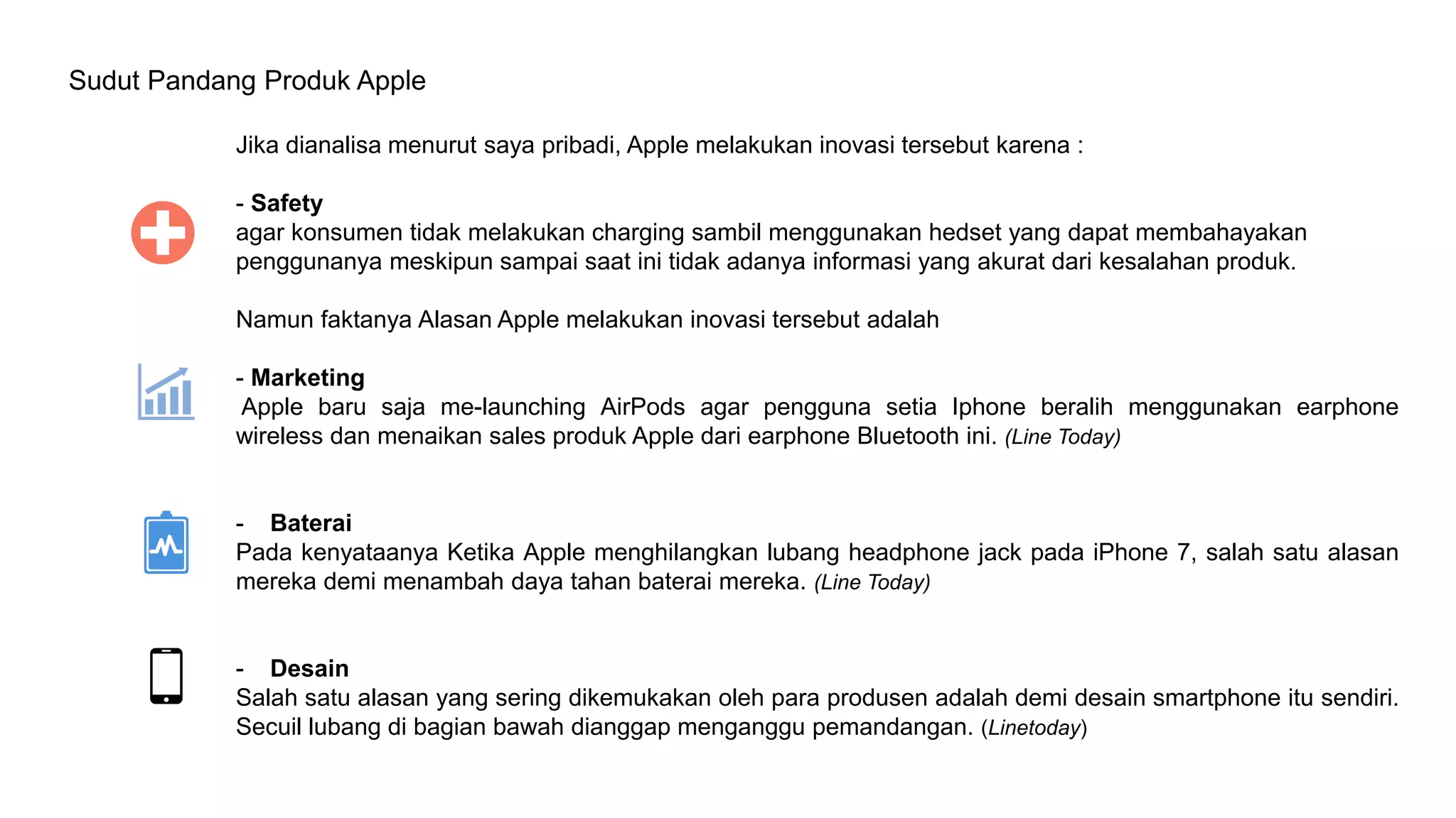 Sudut Pandang Produk Apple
Jika dianalisa menurut saya pribadi, Apple melakukan inovasi tersebut karena :
- Safety
agar konsumen tidak melakukan charging sambil menggunakan hedset yang dapat membahayakan
penggunanya meskipun sampai saat ini tidak adanya informasi yang akurat dari kesalahan produk.
Namun faktanya Alasan Apple melakukan inovasi tersebut adalah
- Marketing
Apple baru saja me-launching AirPods agar pengguna setia Iphone beralih menggunakan earphone
wireless dan menaikan sales produk Apple dari earphone Bluetooth ini. (Line Today)
- Baterai
Pada kenyataanya Ketika Apple menghilangkan lubang headphone jack pada iPhone 7, salah satu alasan
mereka demi menambah daya tahan baterai mereka. (Line Today)
- Desain
Salah satu alasan yang sering dikemukakan oleh para produsen adalah demi desain smartphone itu sendiri.
Secuil lubang di bagian bawah dianggap menganggu pemandangan. (Linetoday)
 