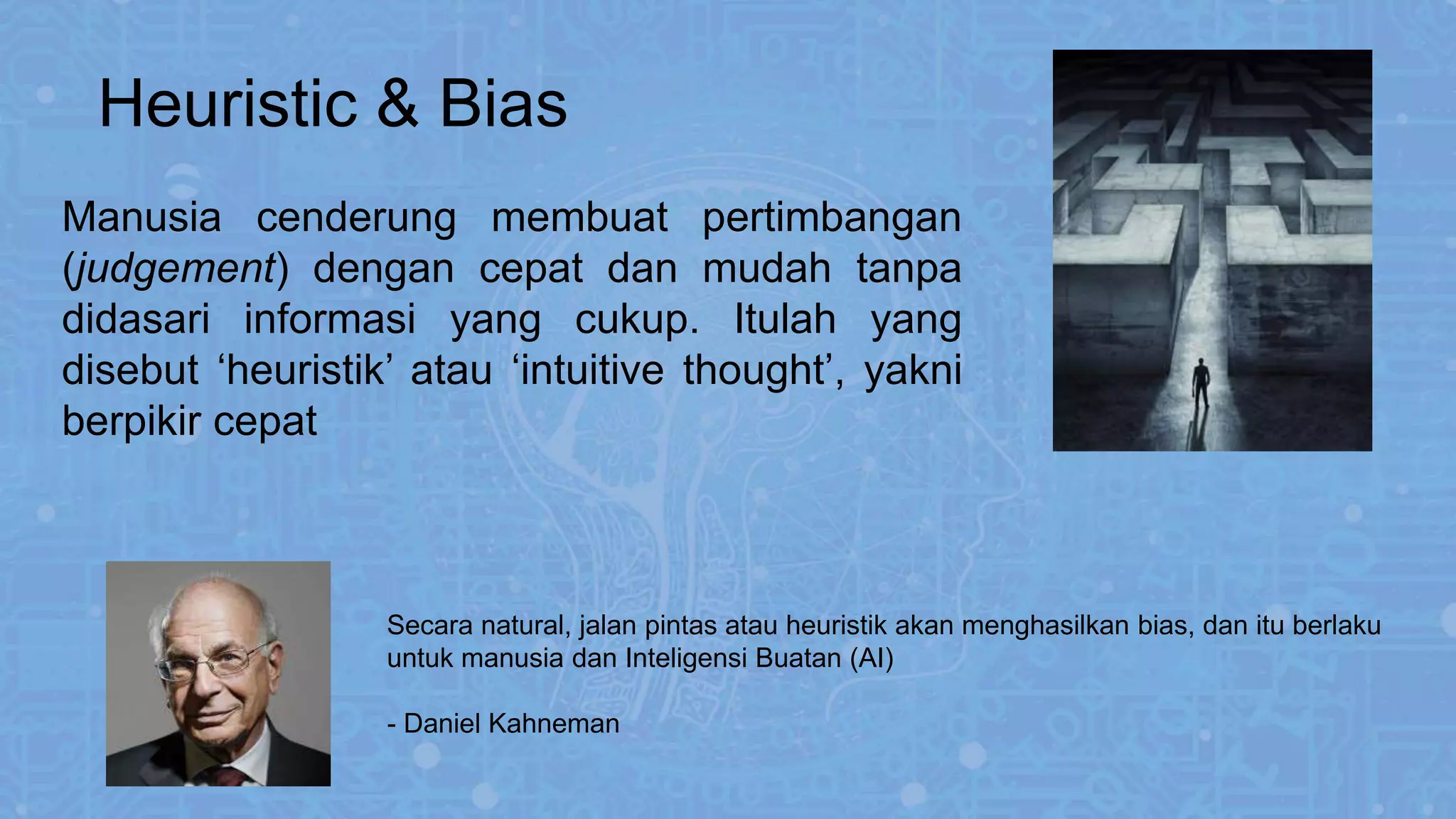Manusia cenderung membuat pertimbangan
(judgement) dengan cepat dan mudah tanpa
didasari informasi yang cukup. Itulah yang
disebut ‘heuristik’ atau ‘intuitive thought’, yakni
berpikir cepat
Heuristic & Bias
Secara natural, jalan pintas atau heuristik akan menghasilkan bias, dan itu berlaku
untuk manusia dan Inteligensi Buatan (AI)
- Daniel Kahneman
 