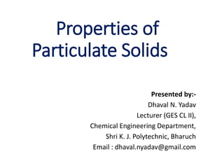 Properties of
Particulate Solids
Presented by:-
Dhaval N. Yadav
Lecturer (GES CL II),
Chemical Engineering Department,
Shri K. J. Polytechnic, Bharuch
Email : dhaval.nyadav@gmail.com
 