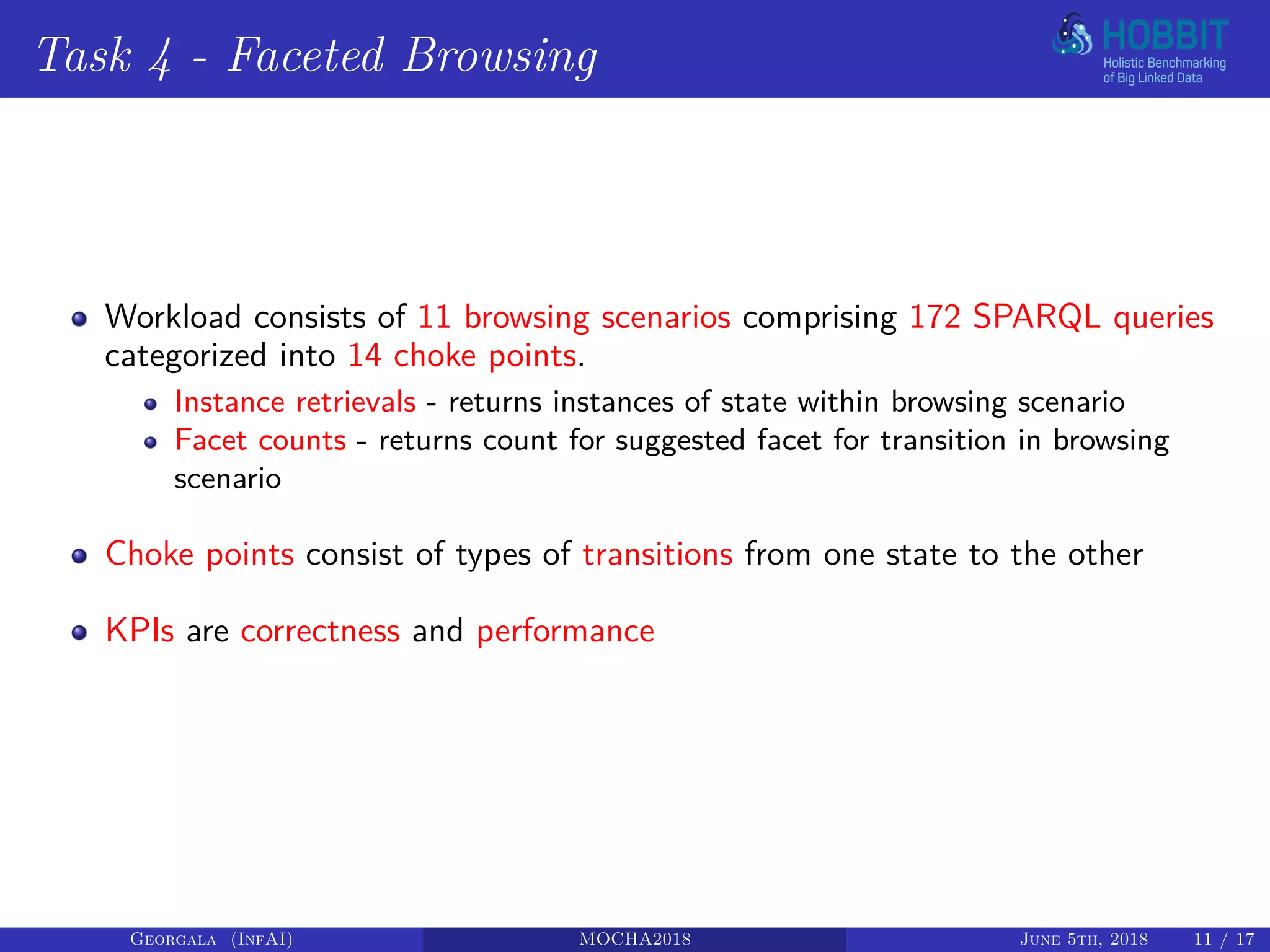 Task 4 - Faceted Browsing
Workload consists of 11 browsing scenarios comprising 172 SPARQL queries
categorized into 14 choke points.
Instance retrievals - returns instances of state within browsing scenario
Facet counts - returns count for suggested facet for transition in browsing
scenario
Choke points consist of types of transitions from one state to the other
KPIs are correctness and performance
Georgala (InfAI) MOCHA2018 June 5th, 2018 11 / 17