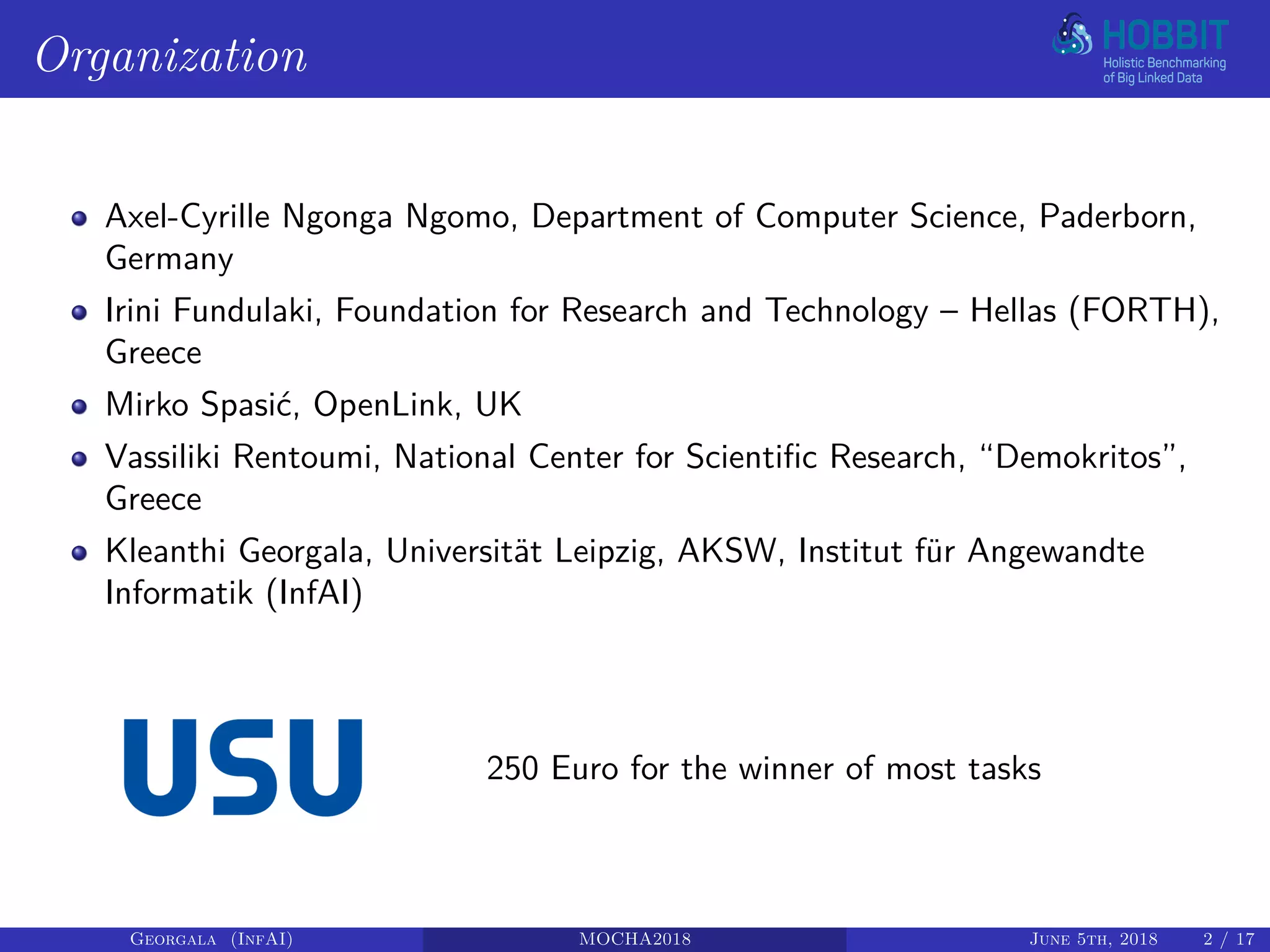 Organization
Axel-Cyrille Ngonga Ngomo, Department of Computer Science, Paderborn,
Germany
Irini Fundulaki, Foundation for Research and Technology – Hellas (FORTH),
Greece
Mirko Spasić, OpenLink, UK
Vassiliki Rentoumi, National Center for Scientific Research, “Demokritos”,
Greece
Kleanthi Georgala, Universität Leipzig, AKSW, Institut für Angewandte
Informatik (InfAI)
250 Euro for the winner of most tasks
Georgala (InfAI) MOCHA2018 June 5th, 2018 2 / 17