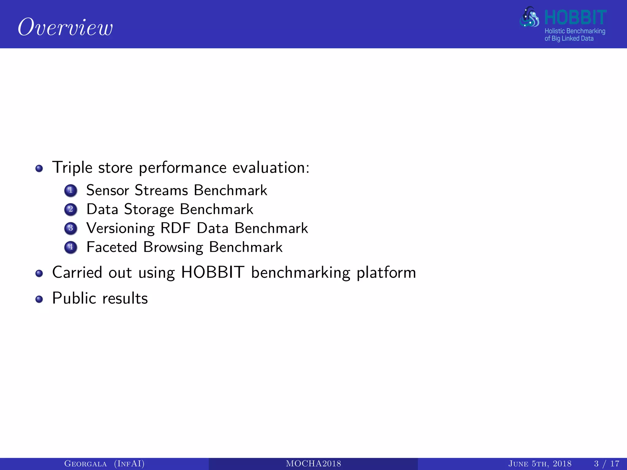 Overview
Triple store performance evaluation:
1 Sensor Streams Benchmark
2 Data Storage Benchmark
3 Versioning RDF Data Benchmark
4 Faceted Browsing Benchmark
Carried out using HOBBIT benchmarking platform
Public results
Georgala (InfAI) MOCHA2018 June 5th, 2018 3 / 17