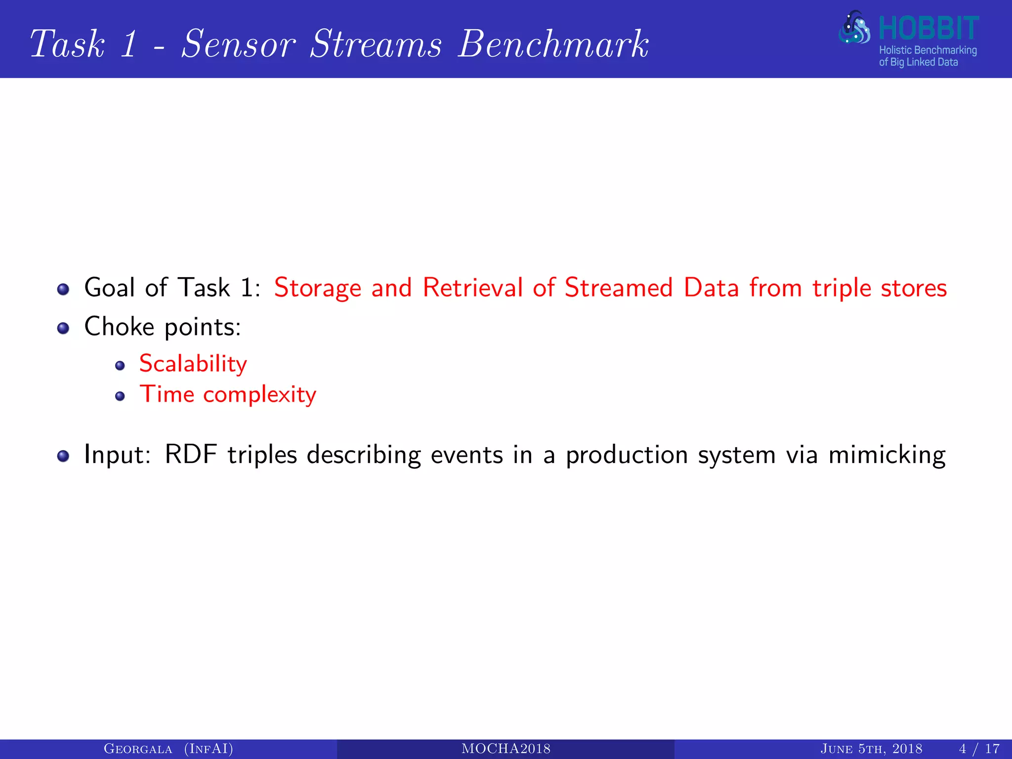 Task 1 - Sensor Streams Benchmark
Goal of Task 1: Storage and Retrieval of Streamed Data from triple stores
Choke points:
Scalability
Time complexity
Input: RDF triples describing events in a production system via mimicking
Georgala (InfAI) MOCHA2018 June 5th, 2018 4 / 17