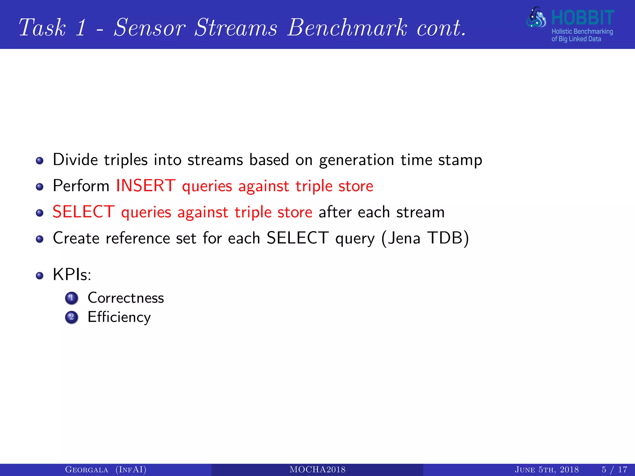 Task 1 - Sensor Streams Benchmark cont.
Divide triples into streams based on generation time stamp
Perform INSERT queries against triple store
SELECT queries against triple store after each stream
Create reference set for each SELECT query (Jena TDB)
KPIs:
1 Correctness
2 Efficiency
Georgala (InfAI) MOCHA2018 June 5th, 2018 5 / 17