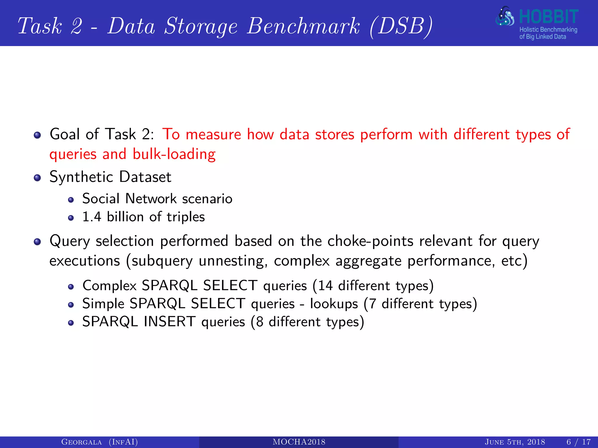 Task 2 - Data Storage Benchmark (DSB)
Goal of Task 2: To measure how data stores perform with different types of
queries and bulk-loading
Synthetic Dataset
Social Network scenario
1.4 billion of triples
Query selection performed based on the choke-points relevant for query
executions (subquery unnesting, complex aggregate performance, etc)
Complex SPARQL SELECT queries (14 different types)
Simple SPARQL SELECT queries - lookups (7 different types)
SPARQL INSERT queries (8 different types)
Georgala (InfAI) MOCHA2018 June 5th, 2018 6 / 17