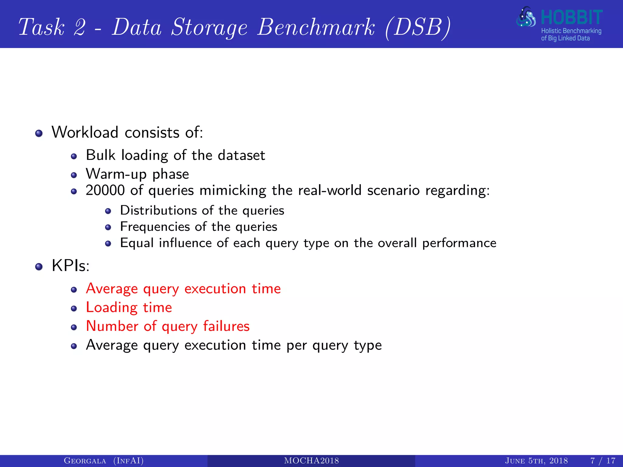 Task 2 - Data Storage Benchmark (DSB)
Workload consists of:
Bulk loading of the dataset
Warm-up phase
20000 of queries mimicking the real-world scenario regarding:
Distributions of the queries
Frequencies of the queries
Equal influence of each query type on the overall performance
KPIs:
Average query execution time
Loading time
Number of query failures
Average query execution time per query type
Georgala (InfAI) MOCHA2018 June 5th, 2018 7 / 17