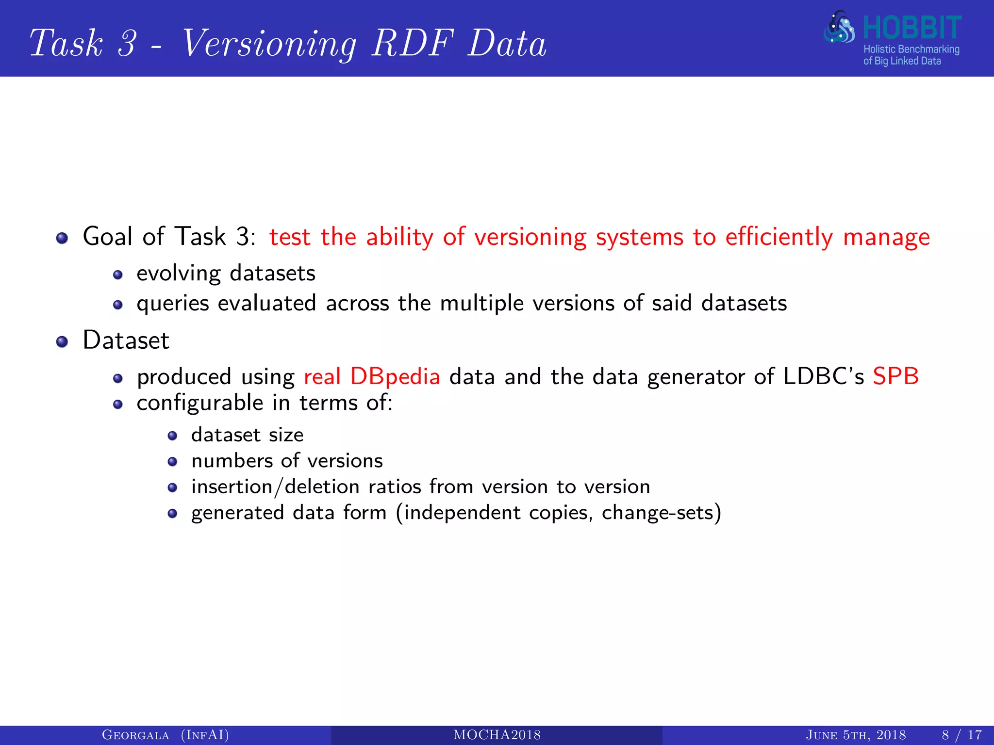 Task 3 - Versioning RDF Data
Goal of Task 3: test the ability of versioning systems to efficiently manage
evolving datasets
queries evaluated across the multiple versions of said datasets
Dataset
produced using real DBpedia data and the data generator of LDBC’s SPB
configurable in terms of:
dataset size
numbers of versions
insertion/deletion ratios from version to version
generated data form (independent copies, change-sets)
Georgala (InfAI) MOCHA2018 June 5th, 2018 8 / 17